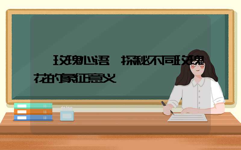 玫瑰心语:探秘不同玫瑰花的象征意义